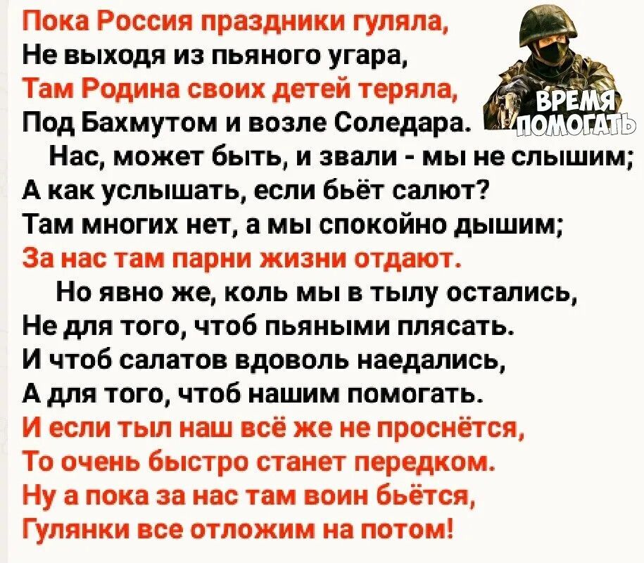 Пока Россия праздники гуляла Не выходя из пьяного угара Там Родина своих детей теряла Под Бахмутом и возле Соледара Нас может быть и звали мы не слышим Акак услышать если бьёт салют Там многих нет а мы спокойно дышим За нас там парни жизни отдают Но явно же коль мы в тылу остались Не для того чтоб пьяными плясать И чтоб салатов вдоволь наедались А 