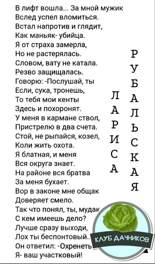 В лифт вошла За мной мужик Вслед успел вломиться Встал напротив и глядит Как маньяк убийца Я от страха замерла Но не растерялась Словом вату не катала Резво защищалась Говорю Послушай ты Если сука тронешь То тебя мои кенты Здесь и похоронят У меня в кармане ствол Пристрелю в два счета Стой не рыпайся козел Коли жить охота Я блатная и меня Вся округ