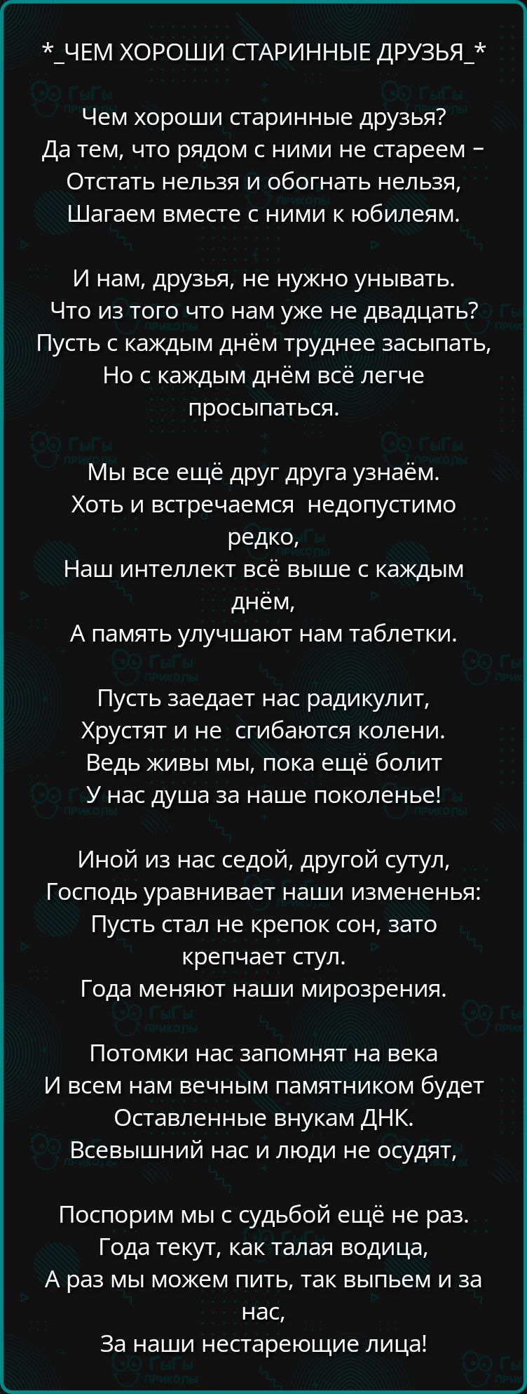 _ЧЕМ ХОРОШИ СТАРИННЫЕ ДРУЗЬЯ_ Чем хороши старинные друзья Да тем что рядом с ними не стареем Отстать нельзя и обогнать нельзя Шагаем вместе с ними к юбилеям И нам друзья не нужно унывать Что из того что нам уже не двадцать Пусть с каждым днём труднее засыпать Но с каждым днём всё легче просыпаться МЫ все ещё друг друга узнаём Хоть и встречаемся нед