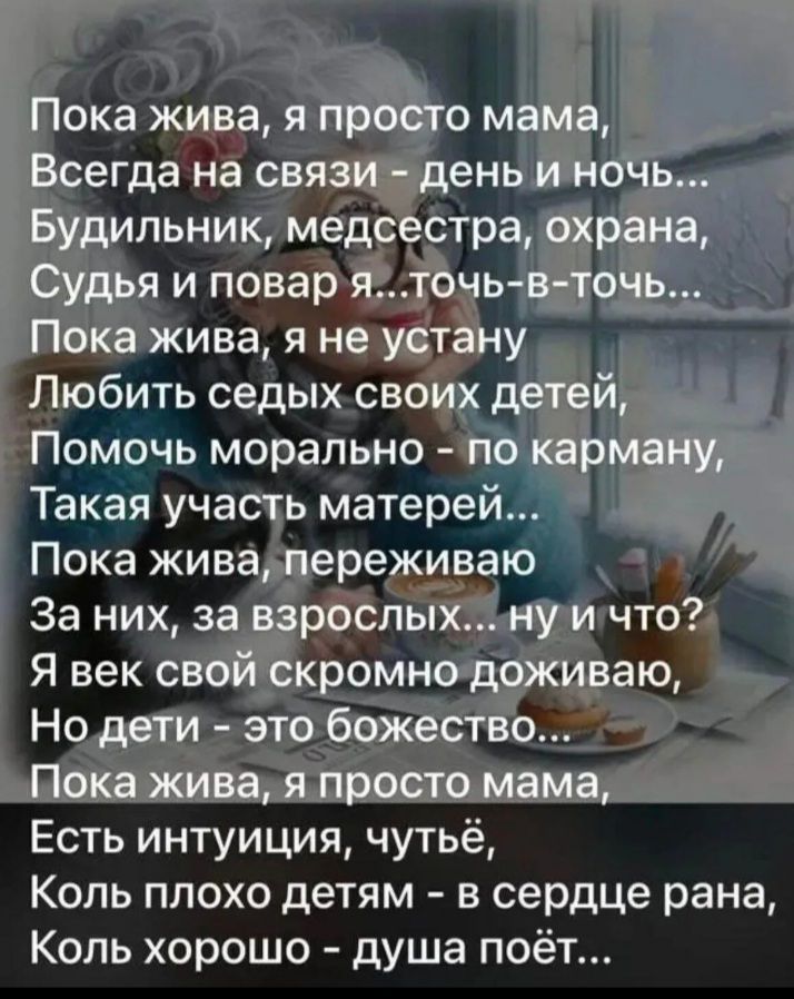 Пока жива, я просто мама,
Всегда на связи - день и ночь...
Будильник, медсестра, охрана,
Судья и повар я... точь-в-точь...
Пока жива, я не устану
Любить седых своих детей,
Помочь морально - по карману,
Такая участь матерей...
Пока жива, переживаю
За них, за взрослых... ну и что?
Я век свой скромно доживаю,
Но дети - это божество...
Пока жива, я просто мама,
Есть интуиция, чутьё,
Коль плохо детям - в сердце рана,
Коль хорошо - душа поёт...