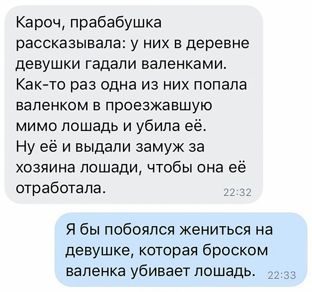 Кароч прабабушка рассказывала у них в деревне девушки гадали валенками Както раз одна из них попала валенком в проезжавшую мимо лошадь и убила её Ну её и выдали замуж за хозяина лошади чтобы она её отработала 2232 Я бы побоялся жениться на девушке которая броском валенка убивает лошадь 2233