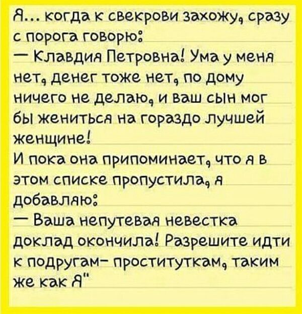 Я когда к свекрови захоЖу сразу с порога говорю _ Клавдия Петровна Ума у меня нетч денег тоже нетч по дому ничего не делаю и ваш сын мог бы жениться на гораздо лучшей Женщине И пока она припоминает что я в этом списке пропустила я добавляю Ваша непутевая невестка доклад окончила Разрешите идти к подругам проституткамч таким же как Я