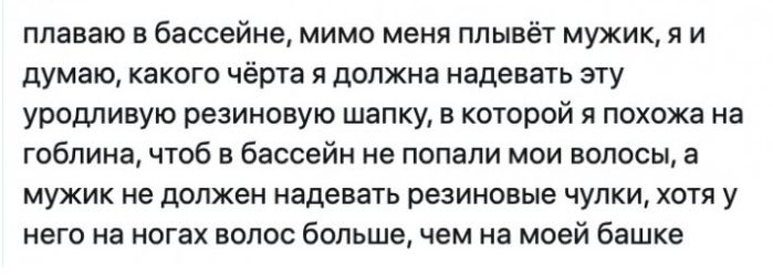 плаваю в бассейне мимо меня плывёт мужик я и думаю какого чёрта я должна надевать эту уродливую резиновую шапку в которой я похожа на гоблина чтоб в бассейн не попали мои волосы а мужик не должен надевать резиновые чулки хотя у него на ногах волос большечем на моей башке