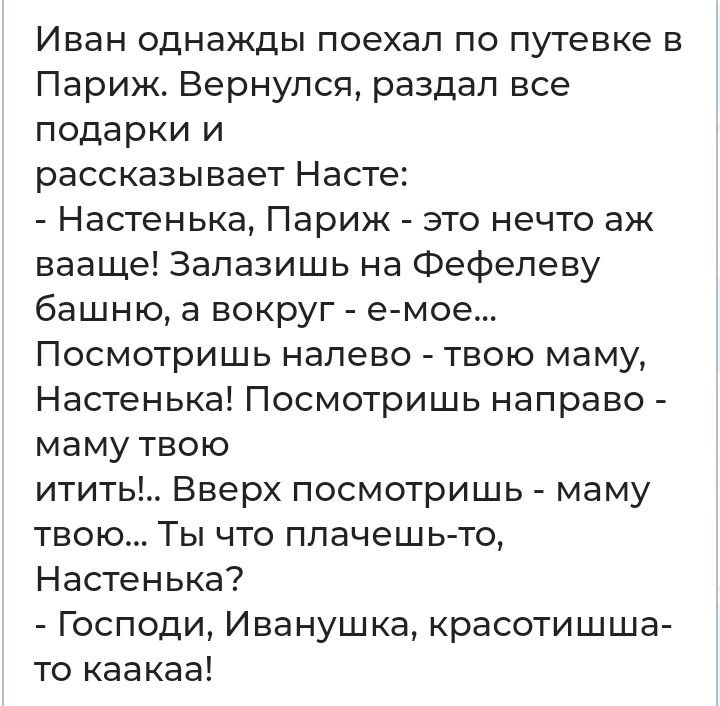 Иван однажды поехал по путевке в Париж Вернулся раздал все подарки и рассказывает Насте Настенька Париж это нечто аж вааще Залазишь на Фефелеву башню а вокруг емое Посмотришь налево твою маму Настенька Посмотришь направо маму твою итить Вверх посмотришь маму твою Ты что плачешь то Настенька Господи Иванушка красотишша то каакаа