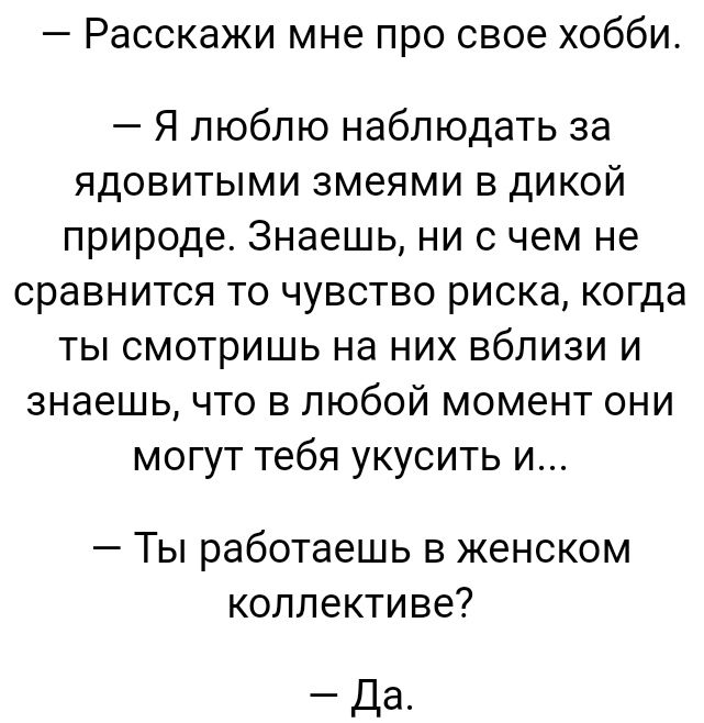 Расскажи мне про свое хобби Я люблю наблюдать за ядовитыми змеями в дикой природе Знаешь ни с чем не сравнится то чувство риска когда ты смотришь на них вблизи и знаешь что в любой момент они могут тебя укусить и Ты работаешь в женском коллективе Да