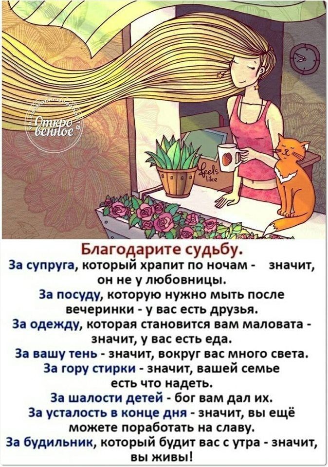 Благодарите судьбу За супруга который храпит по ночам он не у любовницы За посуду которую нужно мыть после вечеринки у вас есть друзья За одежду которая становится вам маловата значит у вас есть еда За вашу тень ЗНЗЧИТ вокруг вас много света За гору стирки значит вашей семье есть ЧТО надеть За шалости детей бог вам дал их За усталость конце дня значит вы ещё можете поработать на славу Зе будильник
