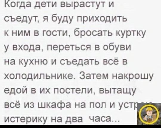 Когда дети вырастут и съедут я буду приходить к ним в гости бросать куртку у входа переться в обуви на кухню и съедать всё в холодильнике Затем накрошу едой в их постели вытащу всё из шкафа на пол и уст истерику на два часа