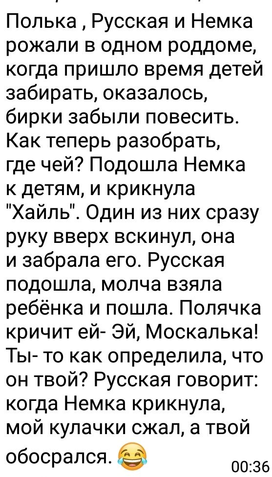 Полька Русская и Немка рожали в одном роддоме когда пришло время детей забирать оказалось бирки забыли повесить Как теперь разобрать где чей Подошла Немка к детям и крикнула Хайль Один из них сразу руку вверх вскинул она и забрала его Русская подошла молча взяла ребёнка и пошла Полячка кричит ей Эй Москалька Ты то как определила что он твой Русская говорит когда Немка крикнула мой кулачки сжал а т