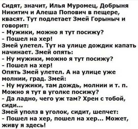 Сидят значит Илья Муромец добрыня Никитич и Алеша Попович в пещере квасят Тут подлетает Змей Горыныч и говорит Мужики можно я тут посижу Пошел на хер Змей улетел Тут на улице дождик капать начинает Змей опять ну мужики можно я тут посижу Пошел на хер Опять Змей упетеп А на упице уже молнии град Змей ну мужики там дождь молнии и т п Можно я тут в уголке посижу да ладно чего уж там Хрен с тобой сиди