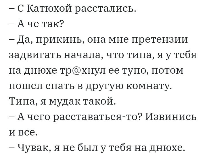 С Катюхой расстались А че так Да прикинь она мне претензии задвигать начала что типа я у тебя на днюхе трхнул ее тупо потом пошел спать в другую комнату Типа я мудак такой А чего расставаться то Извинись и все Чувак я не был у тебя на днюхе