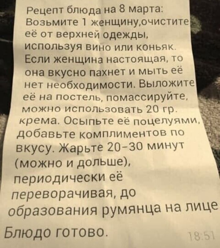 Рецепт блюда на 8 марта Возьмите 1 женщинурчистите ее от верхней одежды ИСПОЛЬЗУЯ ВИно или коньяк Если жеНЩИна настоящая то она вкусно Пахнет и мыть ее нет необходимости Выложите её на постель помассируйте можно исполщовать 20 гр крема Осыпьте ее поцепу дми добавьте комплиментов по вкусу Жарьте 2030 минЧТ можно и дольше периодически её переворачивая до образования румянца на лице Блюдо готово