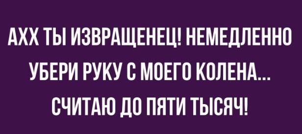 АХХ ТЫ ИЗВРАЩЕНЕЦ НЕМЕДЛЕННО УБЕРИ РУКУ О МОЕГО КОЛЕНА ОЧИТАЮ ЦО ПЯТИ ТЫСЯЧ