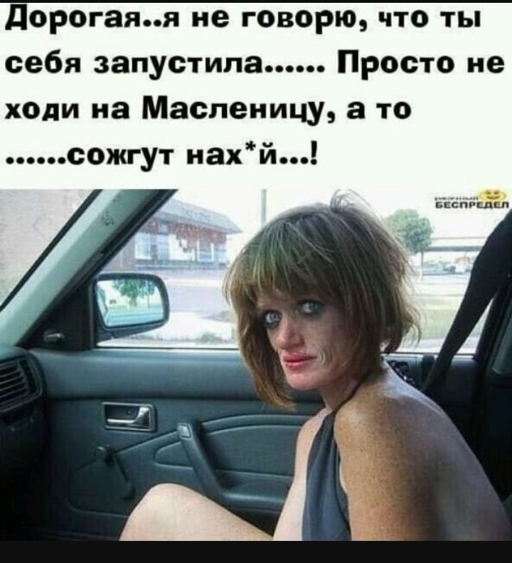 дорогаяя не говорю что ты себя запустила Просто не ходи на Масленицу а то сожгут иахй