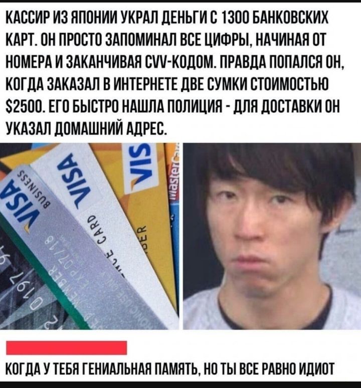 КАССИР И3 ЯПОНИИ УКРАП ЦЕНЬГИ С 1300 БАНКОВСКИХ КАРТ ОН ПРОСТО ЗАПОМИНАЛ ВСЕ ЦИФРЫ НАЧИНАЯ ОТ НОМЕРА И ЗАКАНЧИВАЯ СММ КОДОМ ПРАВДА ПОПАПСЯ ОН КОГДА ЗАКАЗАЛ В ИНТЕРНЕТЕ ЦВЕ СУМКИ СТОИМОСТЬЮ 2500 ЕГО БЫСТРО НАШЛА ПОЛИЦИЯ дЛЯ ДОСТАВКИ ОН УКАЗАЛ дОМАШНИИ АДРЕС КОГДА У ТЕБЯ ГЕНИАЛЬНАЯ ПАМЯТЬ НО ТЫ ВСЕ РАВНО ИДИОТ
