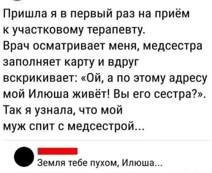 Пришла я в первый раз на приём к участковому терапевту Врач осматривает меня медсестра заполняет карту и вдруг вскрикивает Ой а по этому адресу мой Илюша живёт Вы его сестра Так я узнала что мой муж спит с медсестрой _ Земля тебе пухом Илюша