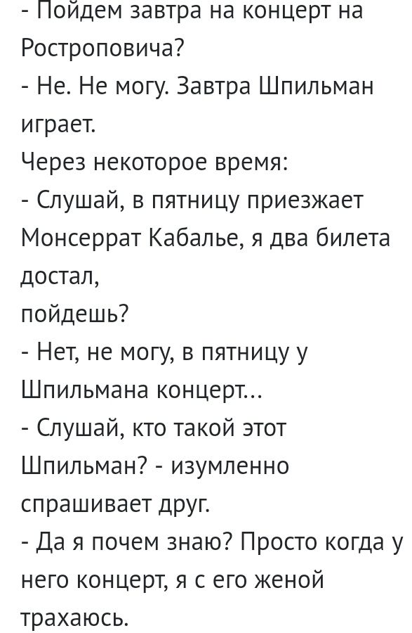 Пойдем завтра на концерт на Ростроповича Не Не могу Завтра Шпильман играет Через некоторое время Слушай в пятницу приезжает Монсеррат Кабалье я два билета достал пойдешь Нет не могу в пятницу у Шпильмана концерт Слушай кто такой этот Шпильман изумленно спрашивает друг Да я почем знаю Просто когда у него концерт я с его женой трахаюсь