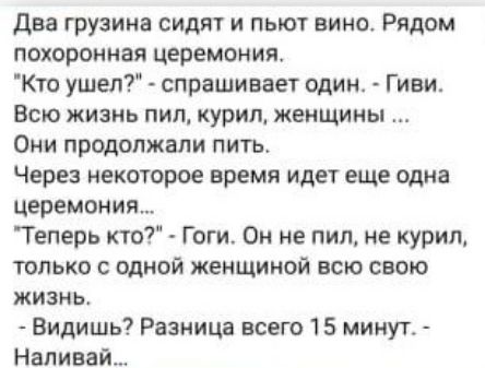 два грузина сидят и пьют вино Рядом похоронная церемония Кто ушел спрашивает один Гиви Всю жизнь пил курил женщины Они продолжали пить Через некоторое время идет еще одна церемония Теперь кто Гоги Он не пил не курил только с одной женщиной всю свою жизнь Видишь Разница всего 15 минуг Наливай
