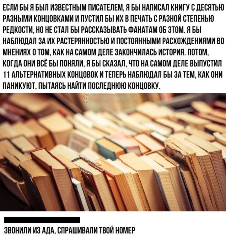 ЕСЛИ БЫ Л БЫЛ ИЗВЕСТНЫМ ПИСАТЕЛЕМ Я БЫ НАПИСАЛ КНИГУ С ЛЕСЯТЫО РАЗНЫМИ КОНЦОВКАМИ И ПУСТИЛ БЫ ИХ В ПЕЧАТЬ С РАЗНОИ СТЕПЕНЬЮ РЕДКОСТИ НО НЕ СТАЛ БЫ РАССКАЗЫВАТЬ ФАНАТАМ ОБ ЭТОМ Я БЫ НАБЛЮДАЛ ЗА ИХ РАСТЕРНННОСТЬН И ПОСТОЯННЫМИ РАСХПЖДЕНИЯМИ ВО МНЕНИЛХ О ТОМ КАК НА САМОМ ДЕЛЕ ЗАКОНЧИЛАСЬ ИСТОРИЯ ПОТОМ КОГДА ОНИ ВСЁ БЫ ПОНИЛИ П БЫ СКАЗАЛ ЧТО НА САМОМ ЦЕЛЕ ВЫПУСТИЛ П АЛЬТЕРНАТИВНЫХ КОНЦОВОК И ТЕПЕРЬ НА