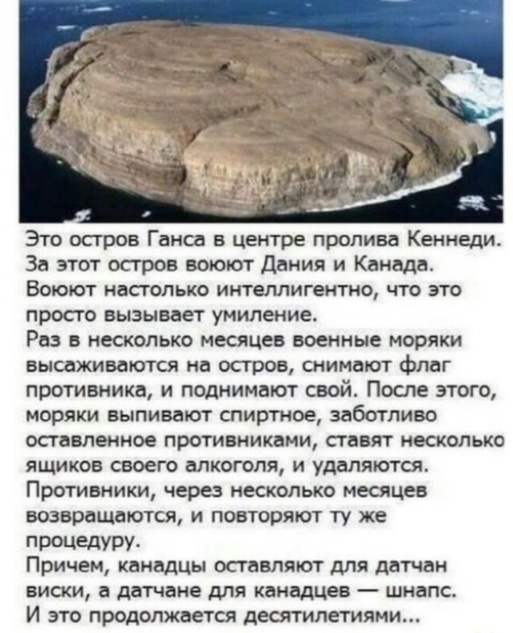 Это остров Ганса в центре пролива Кеннеди За этот остров воюют Дания и Канада Воюют настолько интеллигентно что это просто вызывает умиление Раз в несколько месяцев военные моряки высаживаются на остров снимают флаг противнике и поднимают свой Посте этого моряки выпивают спиртное заботливо оставленное противниками ставят несколько ящиков своего алкоголя и удаляются Противники через несколько месяц