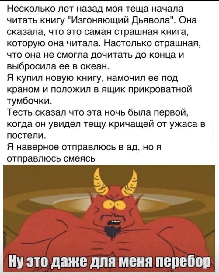 Несколько лет назад моя теща начала читать книгу Изгоняющий Дьявола Она сказала что это самая страшная книга которую она читала Настолько страшная что она не смогла дочитать до конца и выбросила ее в океан Я купил новую книгу намочил ее под краном и положил в ящик прикроватной тумбочки Тесть сказал что эта ночь была первой когда он увидел тещу кричащей от ужаса в постели Я наверное отправлюсь в ад