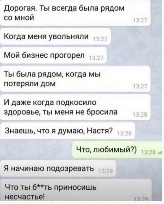 Дорогая Ты всегда была рядом со мной Когда меня увольняпи Мой бизнес прогорел Ты была рядом когда мы потеряли дом И даже когда подкосило здоровье ты меня не бросила Знаешь что я думаю Настя Что любимый _8 Я начинаю подозревать Что ты бть приносишь несчастье Ц