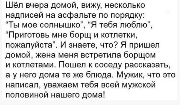 Шёл вчера домой вижу несколько надписей на асфальте по порядку Ты мое солнышко Я тебя люблю Приготовь мне борщ и котлетки пожалуйста И знаете что Я пришел домой жена меня встретила борщом и котлетами Пошеп к соседу рассказать а у него дома те же блюда Мужик что это написал уважаем тебя всей мужской половиной нашего дома