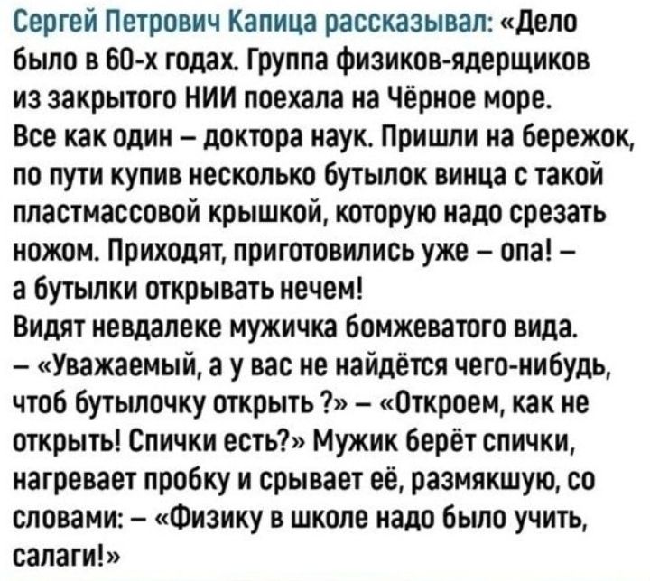 Сергей Петрович Капица рассказывал дело было в 60 х года Группа физиков ядерщиков из закрытого НИИ поехала на Чёрное море Все как один доктора наук Пришли на бережок по пути купив несколько бутылок винца с такой пластмассовой крышкой которую надо срезать ножом Приходят приготовились уже опа а бутылки открывать нечем Видят невдалеке мужичка бомжеватого вида Уважаемый а у вас не найдётся чего нибудь