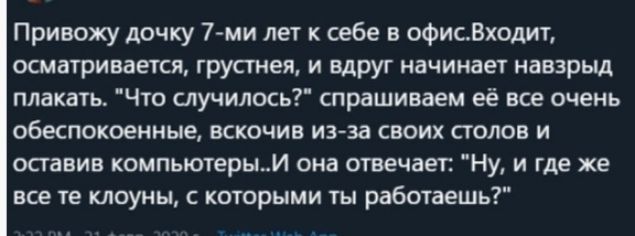 Привожу дочку 7 ми лет к себе в офисВходит осматривается грустнея И вдруг начинает навзрыд плакать Что случилось спрашиваем её все очень обеспокоенные вскочив изза своих столов и оставив компьютерым она отвечает Ну и где же все те клоуны с которыми ты работаешь