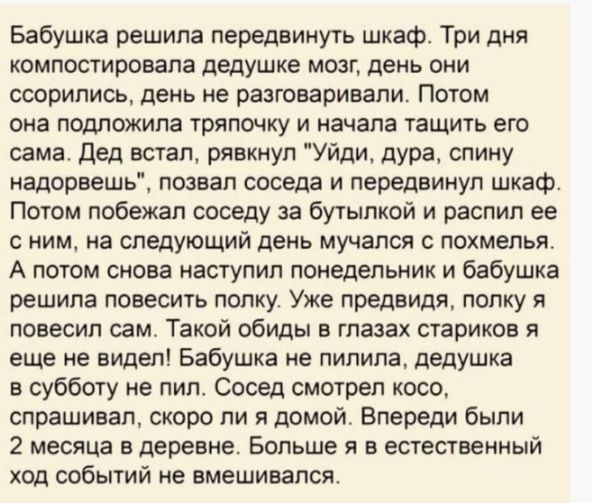 Бабушка решила передвинуть шкаф Три дня компостировапа дедушке мозг день они ссорились день не разговаривали Потом она подпожила тряпочку и начала тащить его сама дед встал рявкнул Уйди дура спину надорвешь позвал соседа и передвинул шкаф Потом побежал соседу за бутылкой и распил ее с ним на следующий день мучался с похмелья А потом снова наступил понедельник и бабушка решила повесить полку Уже пр