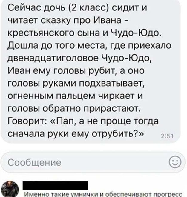 Сейчас дочь 2 класс сидит и читает сказку про Ивана крестьянского сына и Чудо Юдо дошла до того места где приехало двенадцатиголовое Чудо Юдо Иван ему головы рубит а оно головы руками подхватывает огненным пальцем чиркает и головы обратно прирастают Говорит Пап а не проще тогда сначала руки ему отрубить Сообщение Именно такие УМНИЧХИ И ООЕСПЕЧИВЗЮТ ППОГОЁСС