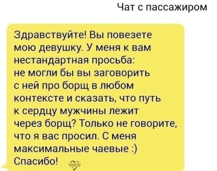 Чат С пассажиром Здравствуйте Вы повезете мою девушку У меня к вам нестандартная просьба не могли бы вы заговорить с ней про борщ в любом контексте и сказать что путь к сердцу мужчины лежит через борщ Только не говорите что я вас просил С меня максимальные чаевые Спасибо д