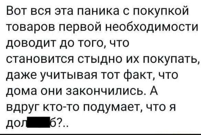 Вот вся эта паника с покупкой товаров первой необходимости доводит до того что становится стыдно их покупать даже учитывая тот факт что дома они закончились А вдруг кто то подумает что я до