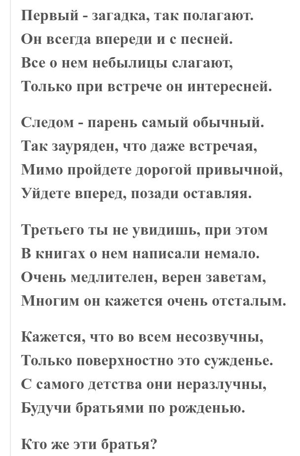 Первый загадка так полагают Он всегда впереди и с песней Все о нем небылицы слагают Только при встрече он интересней Следом парень самый обычный Так зауряден что даже встречая Мимо пройдете дорогой привычной Уйдете вперед позади оставляя Третьего ТЫ не УВИДИШЬ при ЭТОМ В книгах О нем написали немало Очень медлителен верен заветам МНОГИМ ОН кажется очень ОТСТаЛЬПМ Кажется ЧТО ВО ВСЁМ НеСОЗВУЧНЬ1 ТО