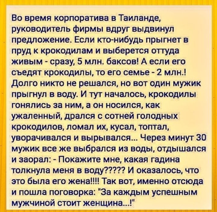 Во время корпоратива Таиланде руководитель фирмы вдруг выдвинул предложение Если кто нибудь прыгнет в пруд к крокодилам и выберется отгуда живым сразу 5 млн баксов А если его съедят крокодилы то его семье 2 млн долго никто не решался но вот один мужик прыгнул в воду И тут началось крокодилы гонялись за ним а он носился как ужаленный дрался с сотней голодных крокодилов ломал их кусап топтал уворачи