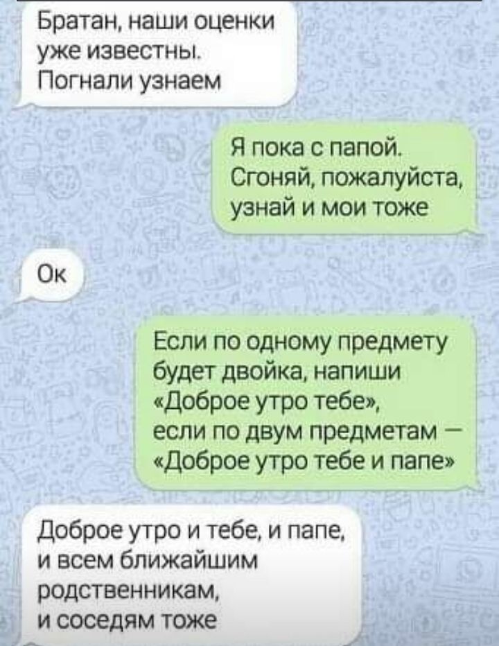 Братан наши оценки уже известны Погнапи узнаем Я пока с папой Сгоняй пожалуйста узнай и мои тоже Ок Если по одному предмету будет двойка напиши доброе утро тебе если по двум предметам доброе утро тебе и папе Доброе утро и тебе и папе и всем ближайшим родственникам и соседям тоже _