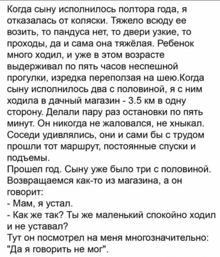 Когда сыну исполнилось полтора года я отказалась от коляски Тяжело всюду ее возить то пандуса нет то двери узкие то проходы да и сама она тяжёлая Ребенок много ходил и уже в этом возрасте выдерживал по пять часов неспешной прогулки изредка переползая на шеюКогда сыну исполнилось два с половиной я с ним ходила в дачный магазин 35 км в одну сторону Делали пару раз остановки по пять МИНУТ ОН никогда 