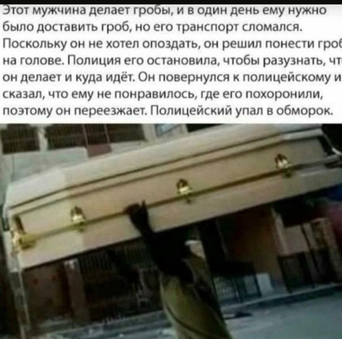 тот мужчина делает гро ы и в один день ему нужно было доставить гроб но его транспорт сломалкя Поскольку он не хотел опоздать он решил понести гро на голове Полиция его ок тановила чтобы разузнать чт он делает и куда идет Он повернулся полицеискому и К 31 ЧТО ему не ПОНрдВИКК Ь ДР ГО ПОХОРОНИПИ по этому он переезжаетт Попицэис кии упал в обморок