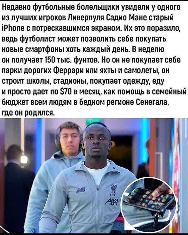 Недавно футбольные болельщики увидели у одного из лучших игроков Ливерпуля Садио Мане старый іРпопе с потрескавшимся экраном Их это поразило ведь футболист может позволить себе покупать новые смартфоны хоть каждый день В неделю он получает 150 тыс фунтов Но он не покупает себе парки дорогих Феррари или яхты и самолеты он строит школы стадионы покупает одежду еду и просто дает по 70 в месяц как пом