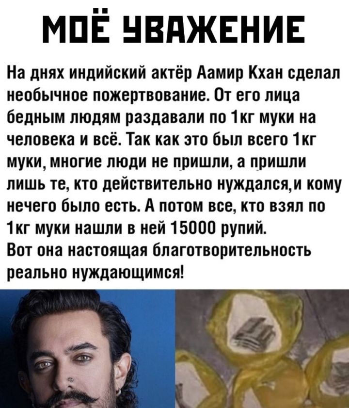 МПЁ нвджвнив На днях индийский актёр Аамир Кхан сделал необычное пожертвование От его лица бедным людям раздавали по 1кг муки на человека и всё Так как это был всего 1кг муки многие люди не пришли а пришли лишь те кто действительно нуждалсяи кому нечего было есть А потом все кто взял по 1кг муки нашли в ней 15000 рупий Вот она настоящая благотворительность реально нуждающимся