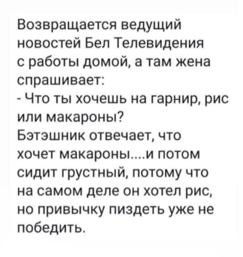 Возвращается ведущий новостей Бел Телевидения с работы домой а там жена спрашивает Что ты хочешь на гарнир рис или макароны Бэтэшник отвечает что хочет макароныи потом сидит грустный потому что на самом деле он хотел рис но привычку пиздеть уже не победить