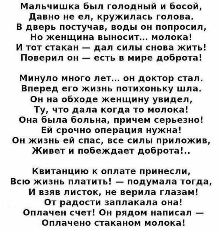 Мальчишка был голодный и босой давно не ел кружилась голова В дверь постучав воды он попросил Но женщина выносит молока И тот стакан дал силы снова жить Поверил он есть в мире доброта Минуло много лет он доктор стал Вперед его жизнь потихоньку шла Он на обходе женщину увидел Ту что дала когда то молока Она была больна причем серьезно Ей срочно операция нужна Он жизнь ей спас все силы приложив Живе