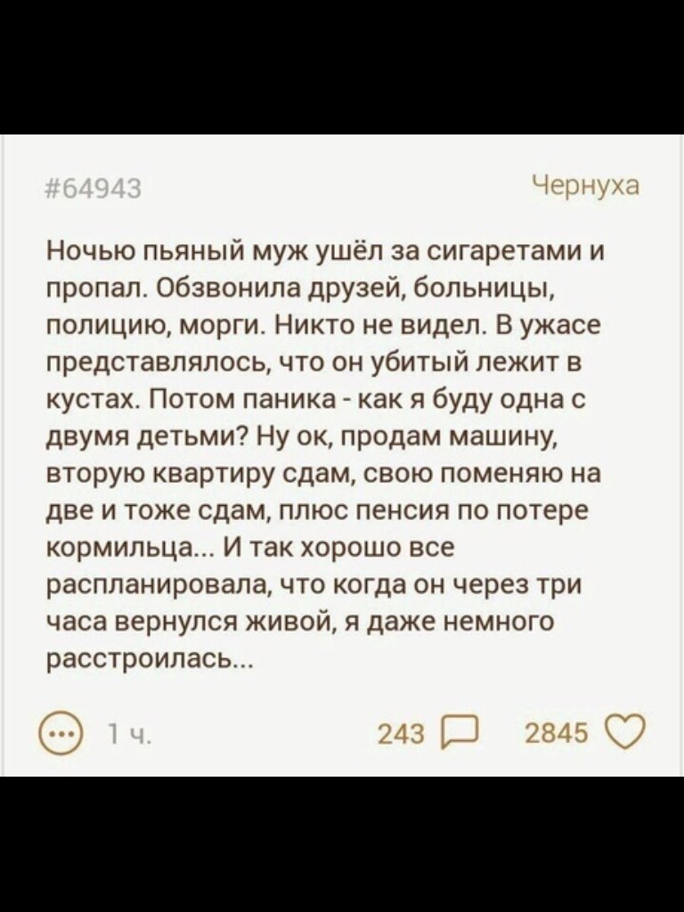 Ночью пьяный муж ушёл за сигаретами и пропал обзвонила друзей больницы полицию морги Никто не видел В ужасе представлялось что он убитый лежит в кустах Потом паника как я буду одна с двумя детьми Ну ок продам машину вторую квартиру сдам свою поменяю на две и тоже сдам плюс пенсия по потере кормильца И так хорошо все распланировала что когда он через три часа вернулся живой я даже немного расстроил