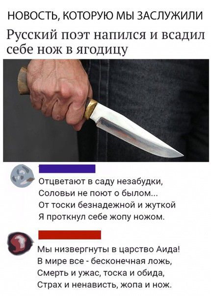 НОВОСТЬ КОТОРУЮ М Ы ЗАСЛУЖИЛ И Русский поэт напился и всадил себе нож в ягодицу Отцветают в саду незабудки Соповьи не поют о былом От тоски безнадежной и жуткой Я проткнуп себе жопу ножом в мире все бесконечная ложь Смерть и ужас тоска и обида Страх И НЕНЗВИСТЬ ЖОПЕ И НОЖ