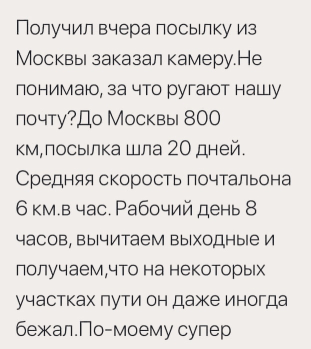 Получил вчера посыпку из Москвы заказал камеруНе понимаю за что ругают нашу почтуДо Москвы 800 кмпосыпка шла 20 дней Средняя скорость почтальона 6 кмв час Рабочий день 8 часов вычитаем выходные и попучаемчто на некоторых участках пути он даже иногда бежапПомоему супер