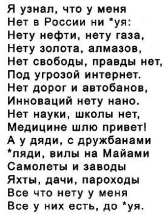 Я узнал что у меня Нет в России ни уя Нету нефти нету газа Нету золота алмазов Нет свободы правды нет Под угрозой интернет Нет дорог и автобанов Инноваций нету нано Нет науки школы нет Медицина шлю приветі А у дяди с дружбанами пяди вилы на Майами Самолеты и заводы Яхты дачи пароходы Все что нету у меня Все у них есть до уя