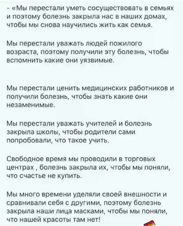 МЫ перестали уметь СОСУЩеСТВОВаТЬ В семьях И ПОЭТОМУ бОПЕЗНЬ закрыла НВС Е НВШИХ домах ЧТОБЫ Мы снова НЭУЧИЛИСЬ ЖИТЬ как СЕМЬЯ Мы перестали уважать людей пожилого возраста поэтому получили эту болезнь чтобы вспомнить какие они уязвимые Мы перестали ЦЕНИТЬ МВДИЦИНСКИХ работников И ПОЛУЧИЛИ болезнь ЧТОбЫ ЗНВТЬ какие ОНИ незаменимые Мы перестали уважать учителей и болезнь закрыла школы чтобы родители