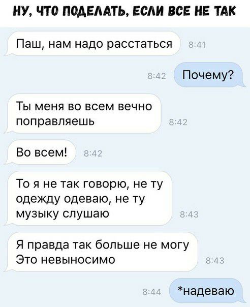 НУ ЧТО ПОАЕААТЬ если ВСЕ НЕ ТАК Паш нам надо расстаться Почему ТЫ меня ВО всем ВЕЧНО поправляешь Во всем То я не так говорю не ту одежду одеваю не ту МУЗЫКУ СПУШЭЮ Я правда так больше не могу Это невыносимо надеваю