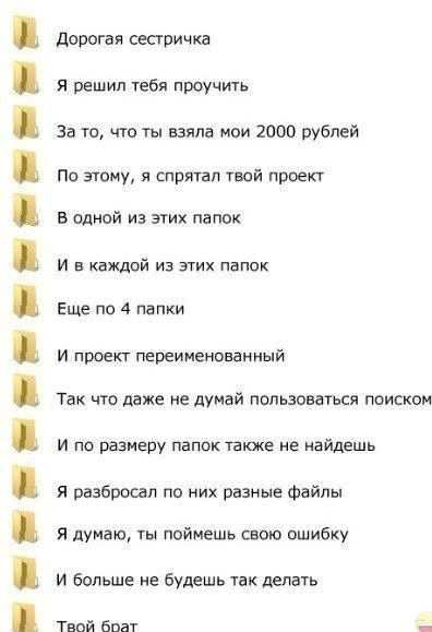 Дорогая сестричка я решил тебя проучить За то что ты взяла мои 2000 рублей по этому я спрятал твой проект в одной из этих папок и в каждой из этих папок Еще по 4 папки И ПВФЕКГ переименованный Так что даже не думай пользоваться поиском и по размеру папок папке не найдешь я разбросал пв них разные Файлы я думаю ты поймешь свою ошибку и больше не будешь так делать Твой бпат