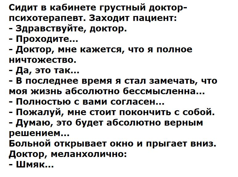 Сидит в кабинете грустный доктор психотерапевт Заходит пациент Здравствуйте доктор Проходите доктор мне кажется что я полное ничтожество да это так В последнее время я стал замечать что моя жизнь абсолютно бессмысленна Полностью с вами согласен Пожалуй мне стоит покончить с собой думаю это будет абсолютно верным решением Больной открывает окно и прыгает вниз доктор меланхолично Шмяк