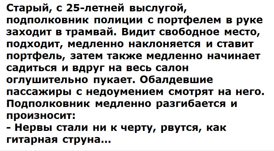 Старый с 25 летней выслугой подполковник полиции с портфелем в руке заходит в трамвай Видит свободное место подходит медленно наклоняется и ставит портфель затем также медленно начинает садиться и вдруг на весь салон оглушительно пукает Обалдевшие пассажиры с недоумением смотрят на него Подполковник медленно разгибается и произносит Нервы стали ни к черту рвутся как гитарная струна